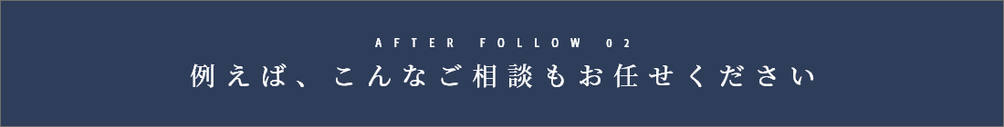 AFTER FOLLOW 02　例えば、こんなご相談もお任せください