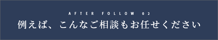 AFTER FOLLOW 02　例えば、こんなご相談もお任せください